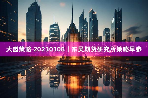大盛策略 20230308｜东吴期货研究所策略早参