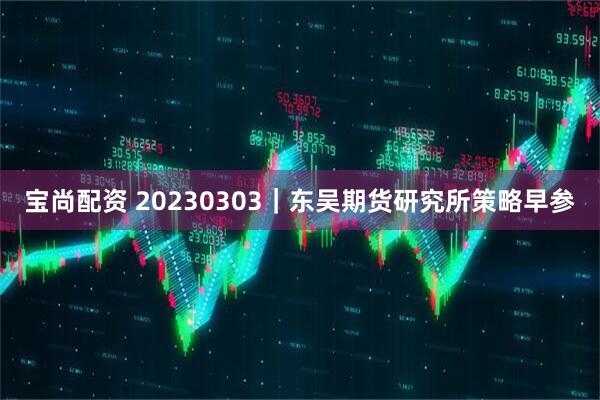 宝尚配资 20230303｜东吴期货研究所策略早参
