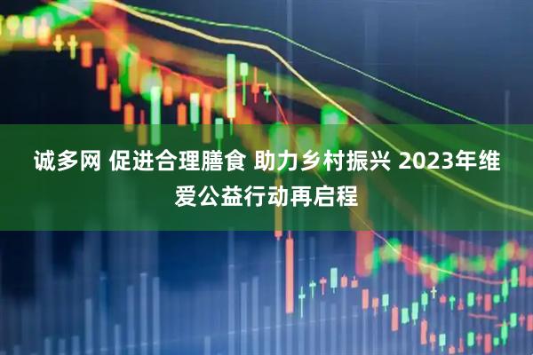 诚多网 促进合理膳食 助力乡村振兴 2023年维爱公益行动再启程