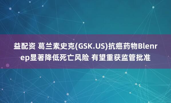 益配资 葛兰素史克(GSK.US)抗癌药物Blenrep显著降低死亡风险 有望重获监管批准