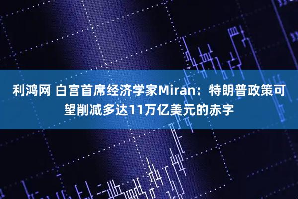 利鸿网 白宫首席经济学家Miran：特朗普政策可望削减多达11万亿美元的赤字
