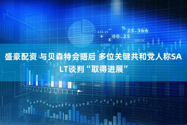 盛豪配资 与贝森特会晤后 多位关键共和党人称SALT谈判“取得进展”
