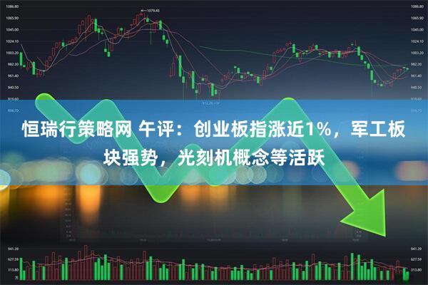 恒瑞行策略网 午评：创业板指涨近1%，军工板块强势，光刻机概念等活跃