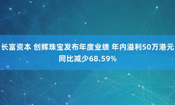 长富资本 创辉珠宝发布年度业绩 年内溢利50万港元同比减少68.59%