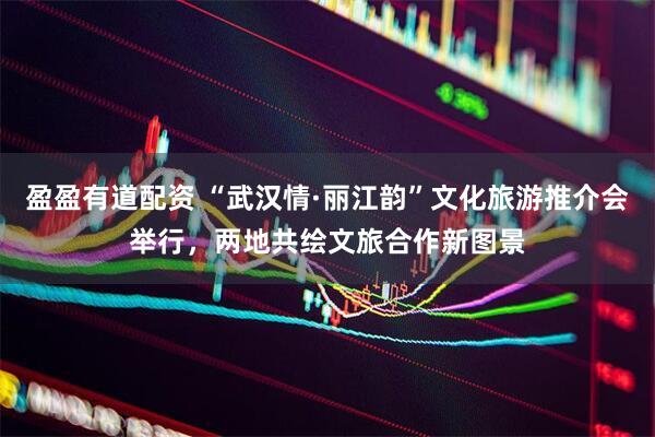 盈盈有道配资 “武汉情·丽江韵”文化旅游推介会举行，两地共绘文旅合作新图景