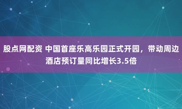 股点网配资 中国首座乐高乐园正式开园，带动周边酒店预订量同比增长3.5倍