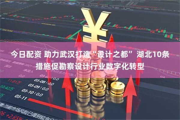 今日配资 助力武汉打造“设计之都” 湖北10条措施促勘察设计行业数字化转型