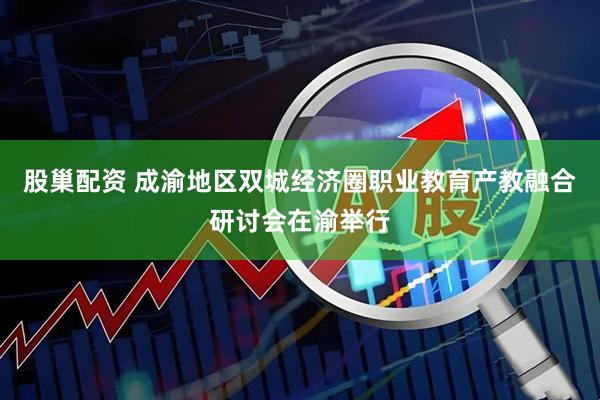 股巢配资 成渝地区双城经济圈职业教育产教融合研讨会在渝举行