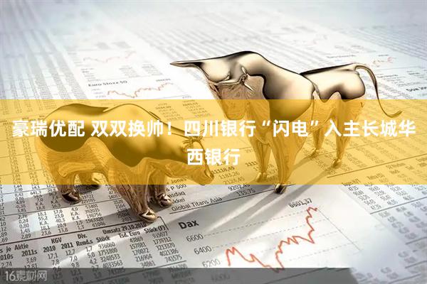 豪瑞优配 双双换帅！四川银行“闪电”入主长城华西银行