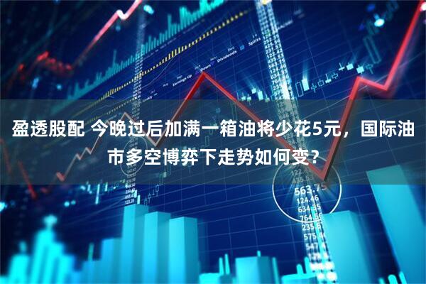 盈透股配 今晚过后加满一箱油将少花5元，国际油市多空博弈下走势如何变？