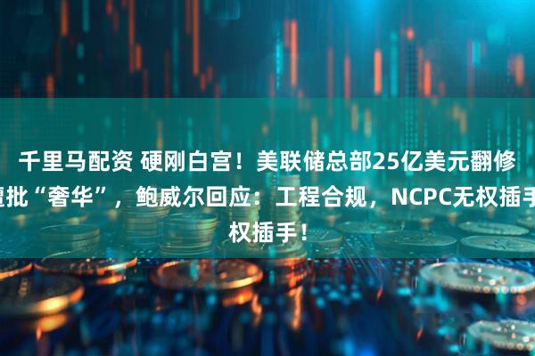 千里马配资 硬刚白宫！美联储总部25亿美元翻修遭批“奢华”，鲍威尔回应：工程合规，NCPC无权插手！