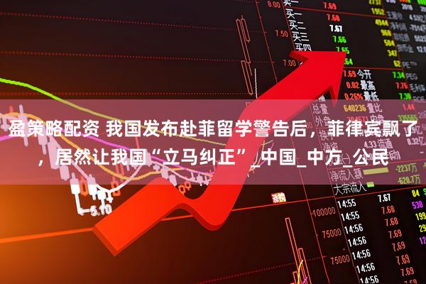 盈策略配资 我国发布赴菲留学警告后，菲律宾飘了，居然让我国“立马纠正”_中国_中方_公民