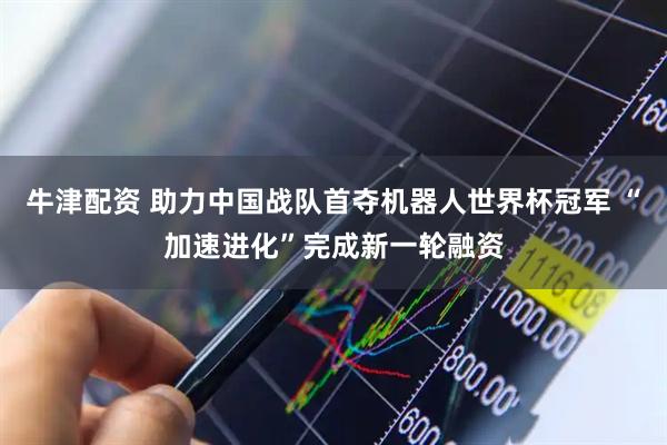 牛津配资 助力中国战队首夺机器人世界杯冠军 “加速进化”完成新一轮融资