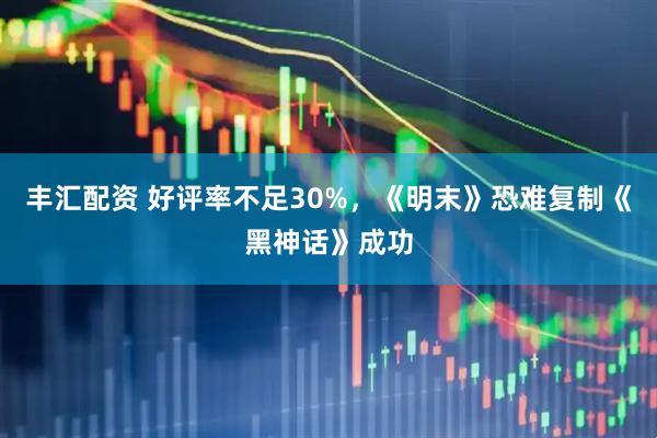 丰汇配资 好评率不足30%，《明末》恐难复制《黑神话》成功