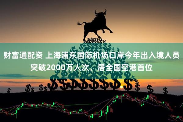 财富通配资 上海浦东国际机场口岸今年出入境人员突破2000万人次，居全国空港首位