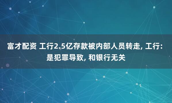 富才配资 工行2.5亿存款被内部人员转走, 工行: 是犯罪导致, 和银行无关