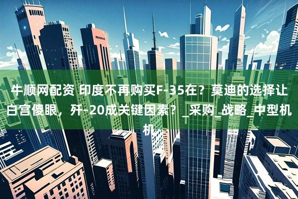 牛顺网配资 印度不再购买F-35在？莫迪的选择让白宫傻眼，歼-20成关键因素？_采购_战略_中型机