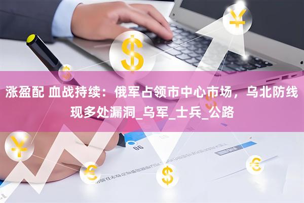 涨盈配 血战持续：俄军占领市中心市场，乌北防线现多处漏洞_乌军_士兵_公路