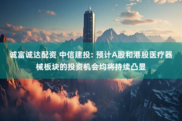 诚富诚达配资 中信建投: 预计A股和港股医疗器械板块的投资机会均将持续凸显