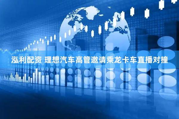 泓利配资 理想汽车高管邀请乘龙卡车直播对撞