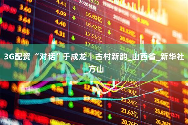 3G配资 “对话”于成龙｜古村新韵_山西省_新华社_方山