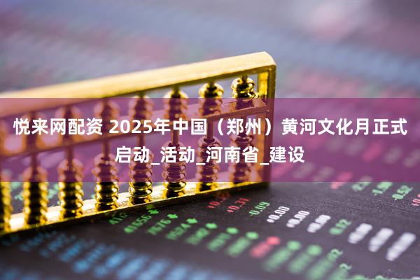 悦来网配资 2025年中国（郑州）黄河文化月正式启动_活动_河南省_建设