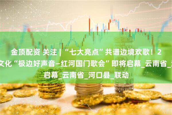 金顶配资 关注 | “七大亮点”共谱边境欢歌！2025年国门文化“极边好声音—红河国门歌会”即将启幕_云南省_河口县_联动