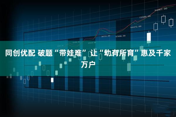 同创优配 破题“带娃难” 让“幼有所育”惠及千家万户