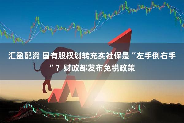 汇盈配资 国有股权划转充实社保是“左手倒右手”？财政部发布免税政策