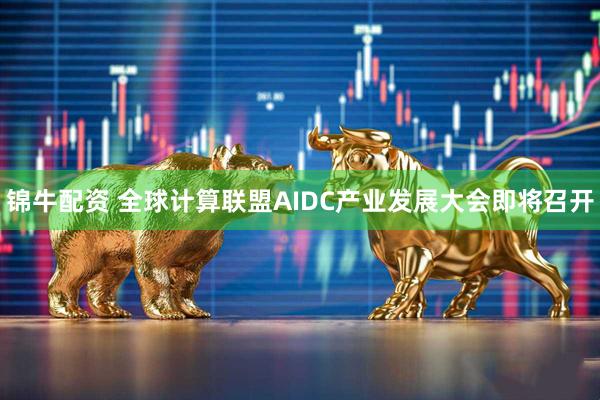 锦牛配资 全球计算联盟AIDC产业发展大会即将召开
