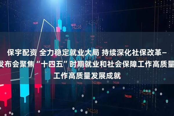 保宇配资 全力稳定就业大局 持续深化社保改革——国新办发布会聚焦“十四五”时期就业和社会保障工作高质量发展成就