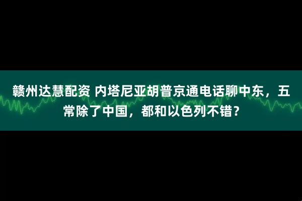 赣州达慧配资 内塔尼亚胡普京通电话聊中东，五常除了中国，都和以色列不错？
