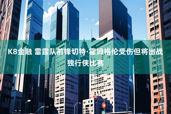 K8金融 雷霆队前锋切特·霍姆格伦受伤但将出战独行侠比赛