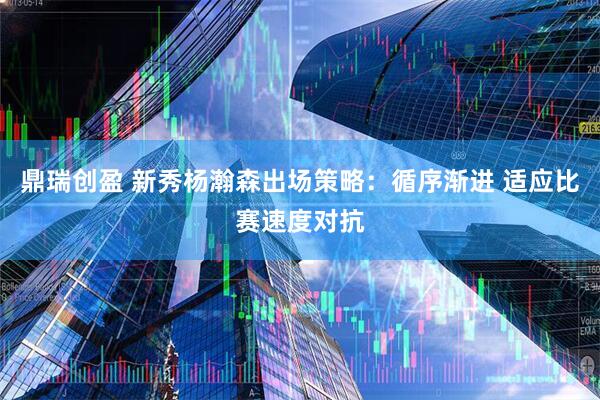 鼎瑞创盈 新秀杨瀚森出场策略：循序渐进 适应比赛速度对抗