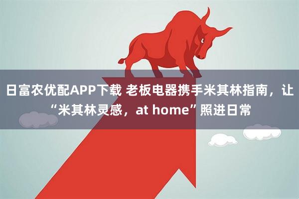 日富农优配APP下载 老板电器携手米其林指南，让“米其林灵感，at home”照进日常