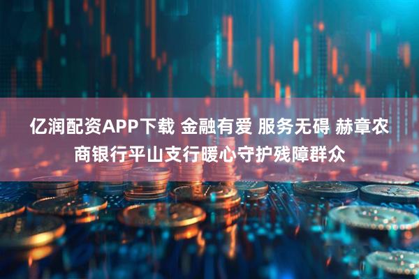 亿润配资APP下载 金融有爱 服务无碍 赫章农商银行平山支行暖心守护残障群众