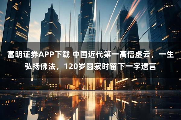 富明证券APP下载 中国近代第一高僧虚云，一生弘扬佛法，120岁圆寂时留下一字遗言