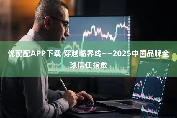 优配配APP下载 穿越临界线——2025中国品牌全球信任指数