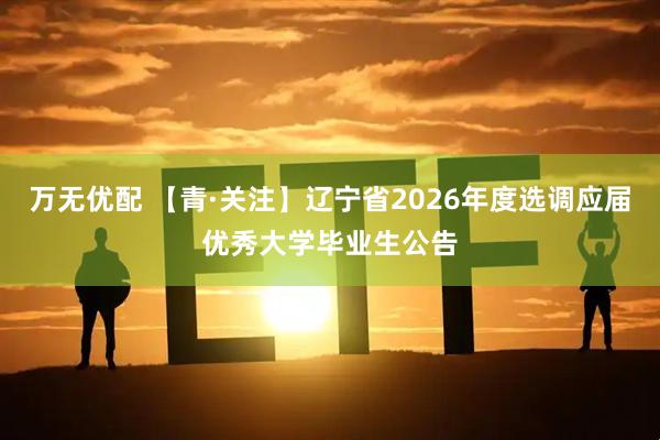 万无优配 【青·关注】辽宁省2026年度选调应届优秀大学毕业生公告