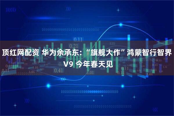顶红网配资 华为余承东: “旗舰大作”鸿蒙智行智界 V9 今年春天见